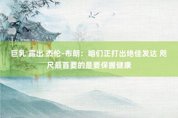 巨乳 露出 杰伦-布朗：咱们正打出绝佳发达 咫尺最首要的是要保握健康