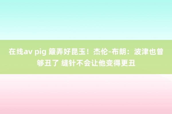 在线av pig 簸弄好昆玉！杰伦-布朗：波津也曾够丑了 缝针不会让他变得更丑