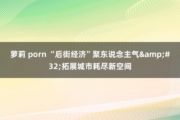 萝莉 porn “后街经济”聚东说念主气&#32;拓展城市耗尽新空间