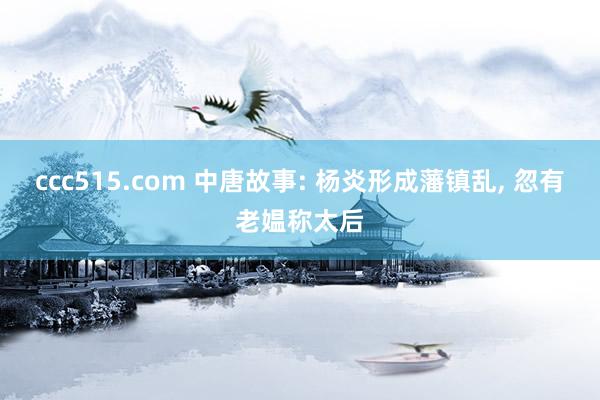 ccc515.com 中唐故事: 杨炎形成藩镇乱， 忽有老媪称太后