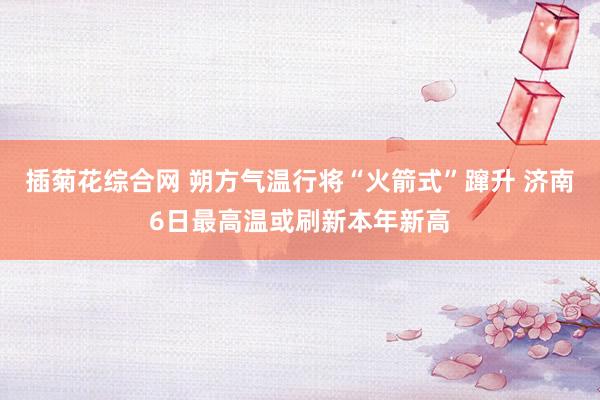 插菊花综合网 朔方气温行将“火箭式”蹿升 济南6日最高温或刷新本年新高