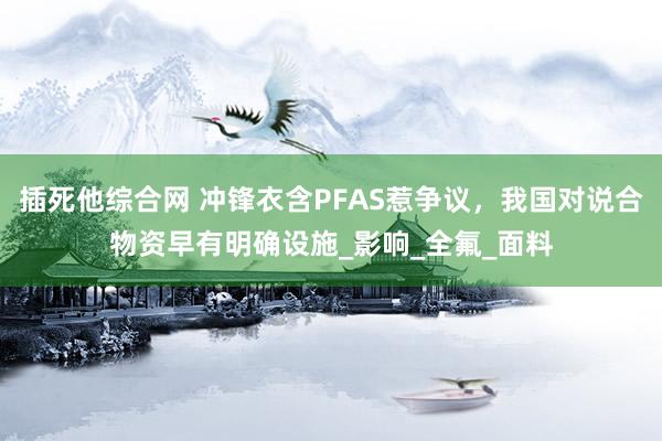 插死他综合网 冲锋衣含PFAS惹争议，我国对说合物资早有明确设施_影响_全氟_面料