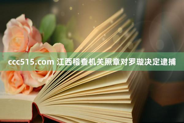 ccc515.com 江西稽查机关照章对罗璇决定逮捕