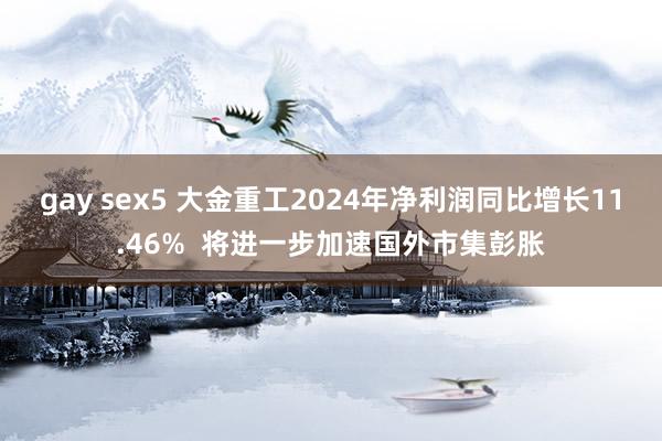 gay sex5 大金重工2024年净利润同比增长11.46%  将进一步加速国外市集彭胀