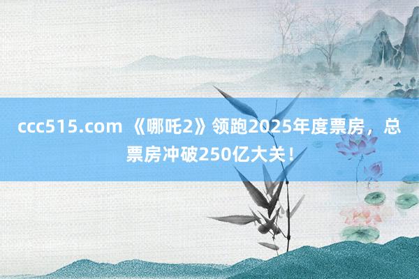 ccc515.com 《哪吒2》领跑2025年度票房，总票房冲破250亿大关！