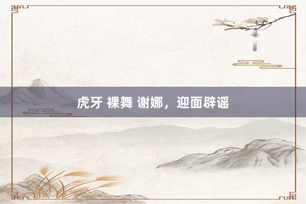 虎牙 裸舞 谢娜，迎面辟谣