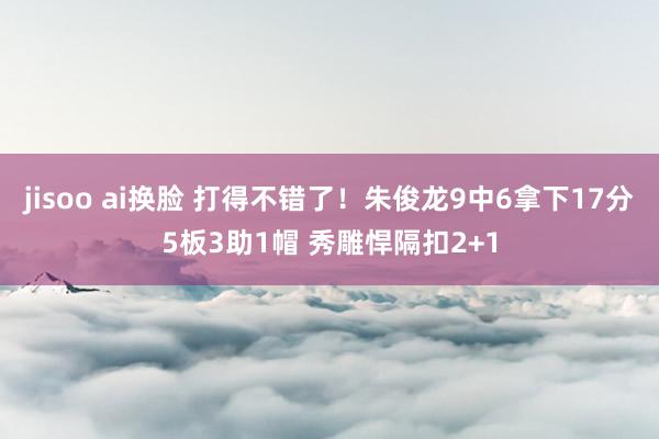 jisoo ai换脸 打得不错了！朱俊龙9中6拿下17分5板3助1帽 秀雕悍隔扣2+1