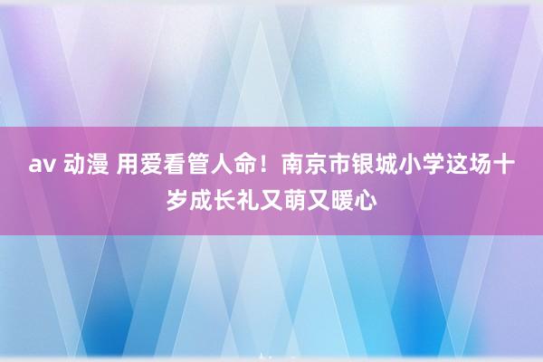 av 动漫 用爱看管人命！南京市银城小学这场十岁成长礼又萌又暖心
