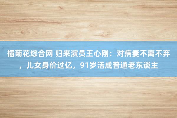 插菊花综合网 归来演员王心刚：对病妻不离不弃，儿女身价过亿，91岁活成普通老东谈主