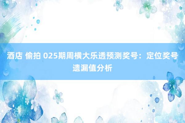 酒店 偷拍 025期周横大乐透预测奖号：定位奖号遗漏值分析