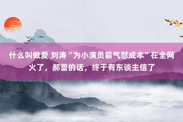什么叫做爱 刘涛“为小演员霸气怼成本”在全网火了，郝蕾的话，终于有东谈主信了