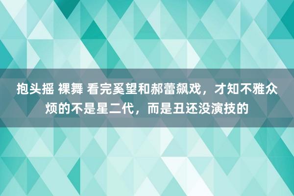 抱头摇 裸舞 看完奚望和郝蕾飙戏，才知不雅众烦的不是星二代，而是丑还没演技的