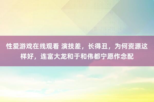 性爱游戏在线观看 演技差，长得丑，为何资源这样好，连富大龙和于和伟都宁愿作念配