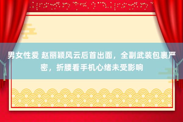 男女性爱 赵丽颖风云后首出面，全副武装包裹严密，折腰看手机心绪未受影响